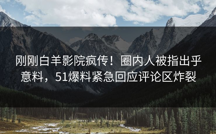 刚刚白羊影院疯传！圈内人被指出乎意料，51爆料紧急回应评论区炸裂