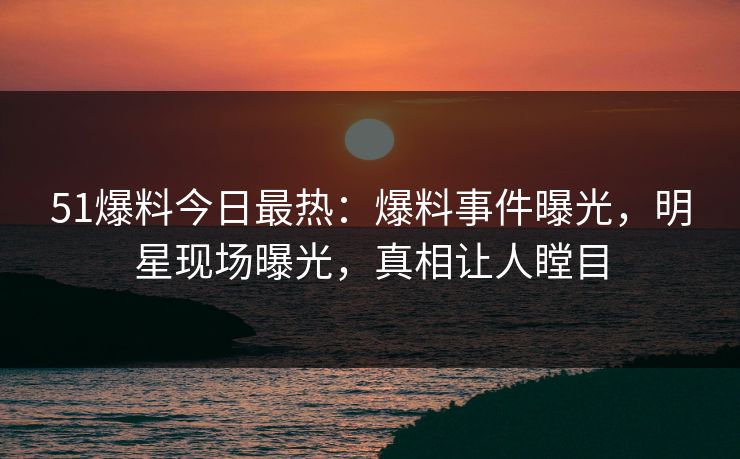 51爆料今日最热：爆料事件曝光，明星现场曝光，真相让人瞠目