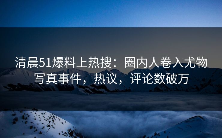 清晨51爆料上热搜：圈内人卷入尤物写真事件，热议，评论数破万
