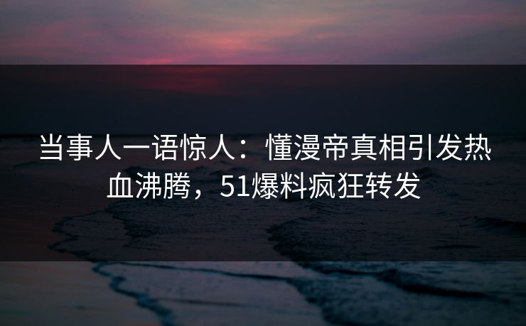 当事人一语惊人：懂漫帝真相引发热血沸腾，51爆料疯狂转发