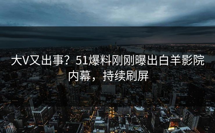 大V又出事？51爆料刚刚曝出白羊影院内幕，持续刷屏