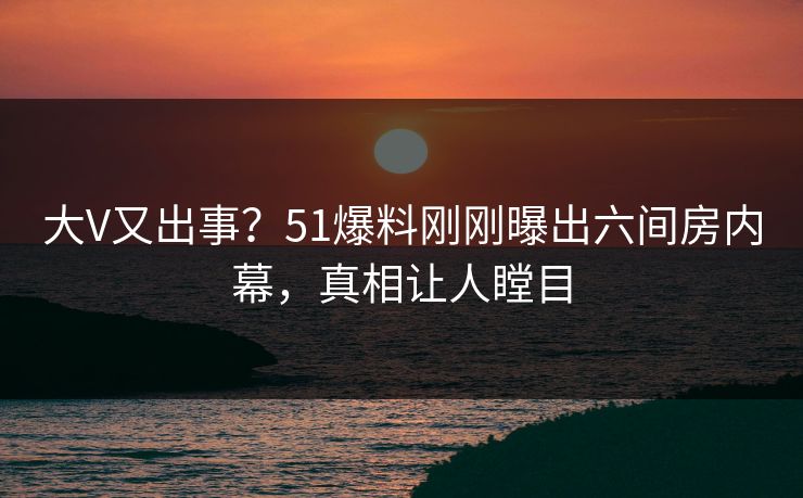 大V又出事？51爆料刚刚曝出六间房内幕，真相让人瞠目