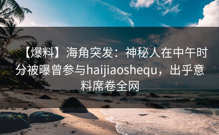 【爆料】海角突发：神秘人在中午时分被曝曾参与haijiaoshequ，出乎意料席卷全网
