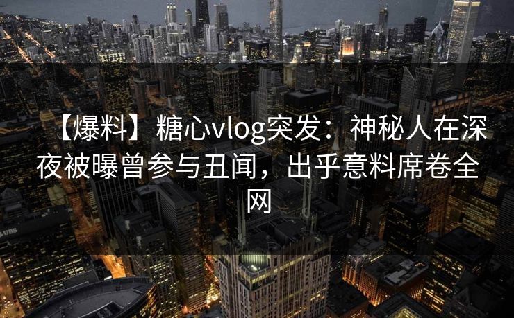 【爆料】糖心vlog突发：神秘人在深夜被曝曾参与丑闻，出乎意料席卷全网