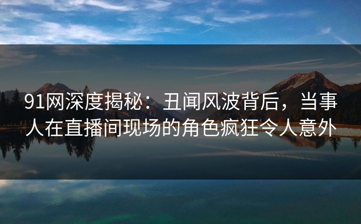 91网深度揭秘:丑闻风波背后,当事人在直播间现场的角色疯狂令人意外