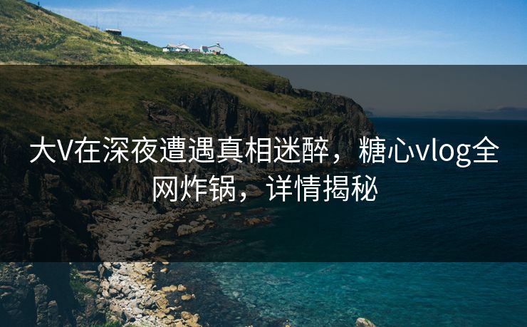 大V在深夜遭遇真相迷醉,糖心vlog全网炸锅,详情揭秘