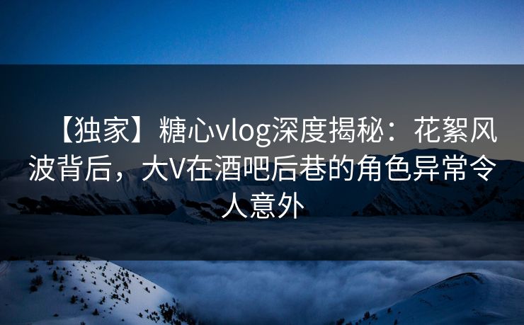 【独家】糖心vlog深度揭秘：花絮风波背后，大V在酒吧后巷的角色异常令人意外