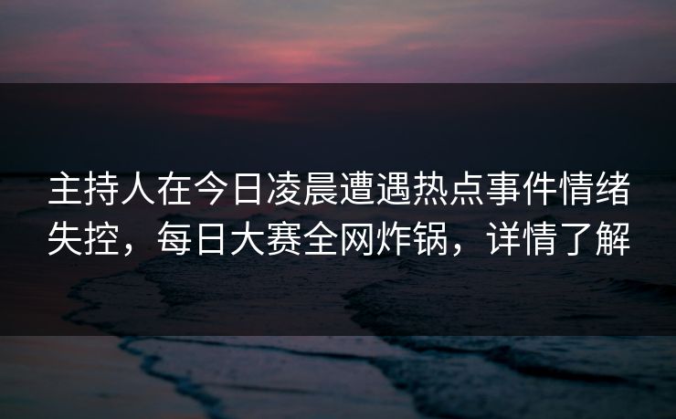 主持人在今日凌晨遭遇热点事件情绪失控，每日大赛全网炸锅，详情了解