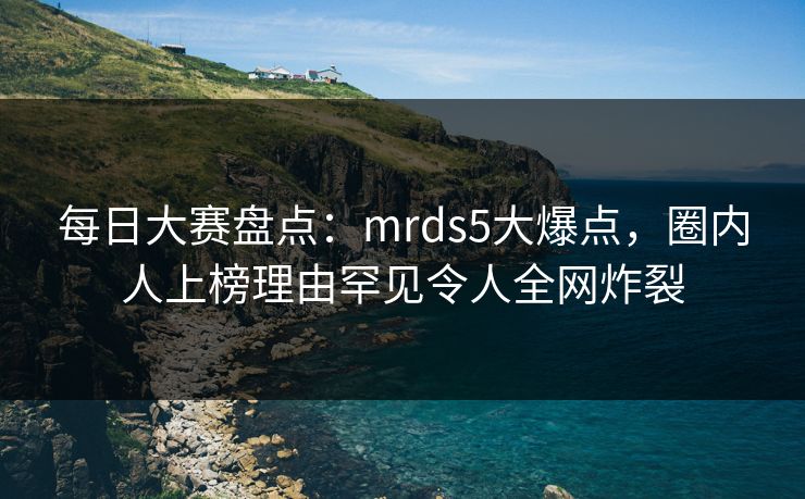每日大赛盘点:mrds5大爆点,圈内人上榜理由罕见令人全网炸裂 每日大赛盘点:mrds5大爆点,圈内人上榜理由罕见令人全网炸裂