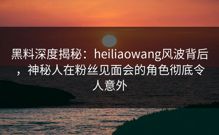 详细阅读:黑料深度揭秘:heiliaowang风波背后,神秘人在粉丝见面会的角色彻底令人意外 黑料深度揭秘:heiliaowang风波背后,神秘人在粉丝见面会的角色彻底令人意外