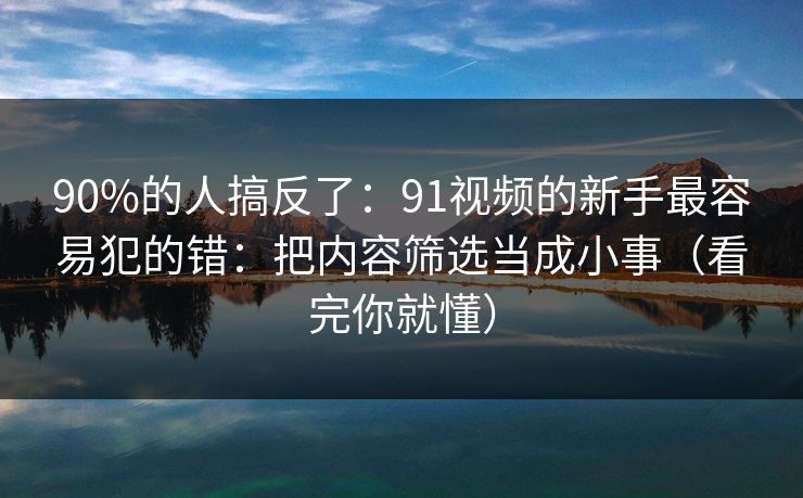 90%的人搞反了：91视频的新手最容易犯的错：把内容筛选当成小事（看完你就懂）