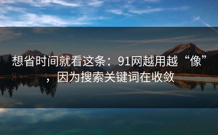 想省时间就看这条：91网越用越“像”，因为搜索关键词在收敛