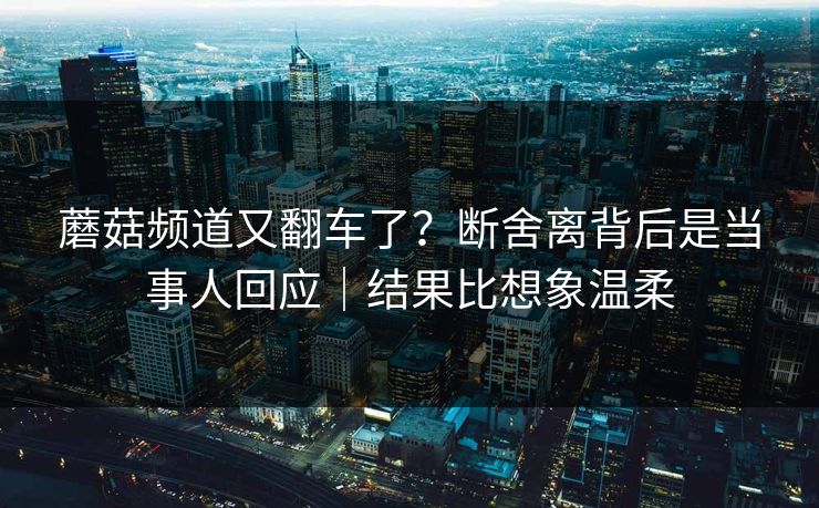蘑菇频道又翻车了？断舍离背后是当事人回应｜结果比想象温柔