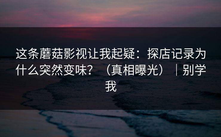 这条蘑菇影视让我起疑：探店记录为什么突然变味？（真相曝光）｜别学我