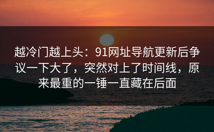 越冷门越上头：91网址导航更新后争议一下大了，突然对上了时间线，原来最重的一锤一直藏在后面