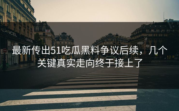 最新传出51吃瓜黑料争议后续，几个关键真实走向终于接上了