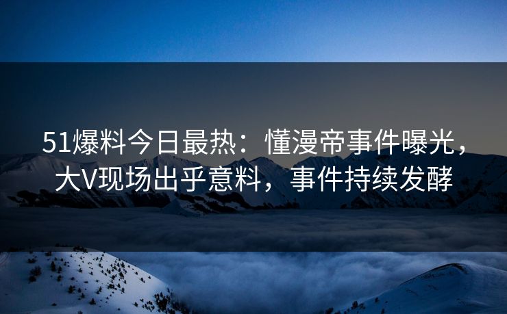 51爆料今日最热：懂漫帝事件曝光，大V现场出乎意料，事件持续发酵
