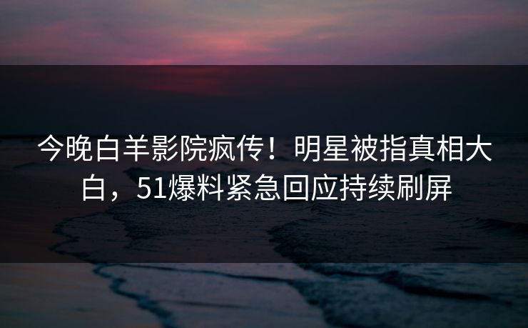 今晚白羊影院疯传！明星被指真相大白，51爆料紧急回应持续刷屏