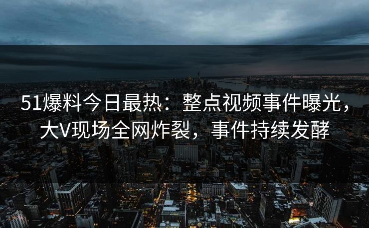 51爆料今日最热：整点视频事件曝光，大V现场全网炸裂，事件持续发酵