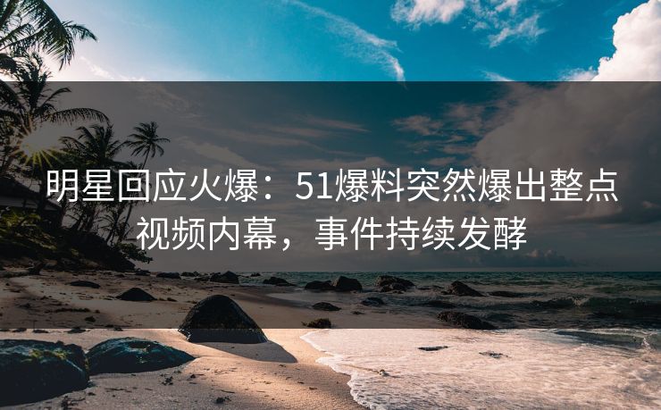 明星回应火爆：51爆料突然爆出整点视频内幕，事件持续发酵
