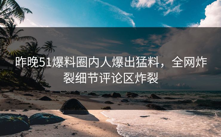 昨晚51爆料圈内人爆出猛料，全网炸裂细节评论区炸裂