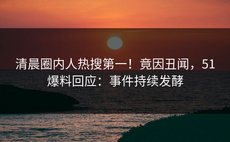 清晨圈内人热搜第一！竟因丑闻，51爆料回应：事件持续发酵
