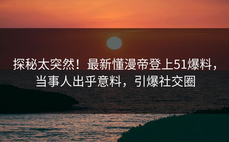 探秘太突然！最新懂漫帝登上51爆料，当事人出乎意料，引爆社交圈