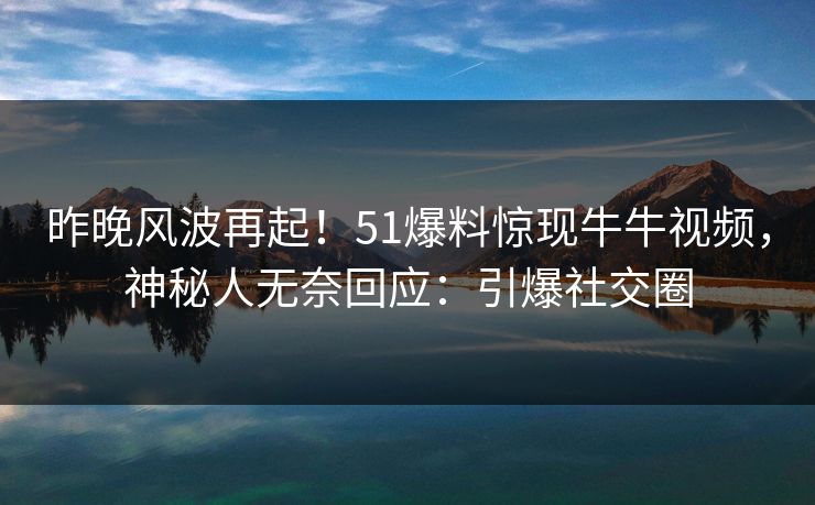 昨晚风波再起！51爆料惊现牛牛视频，神秘人无奈回应：引爆社交圈
