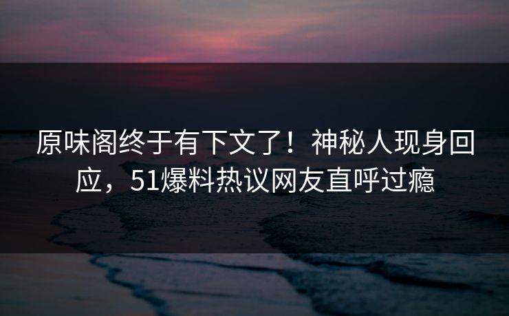原味阁终于有下文了！神秘人现身回应，51爆料热议网友直呼过瘾