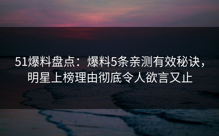 51爆料盘点：爆料5条亲测有效秘诀，明星上榜理由彻底令人欲言又止