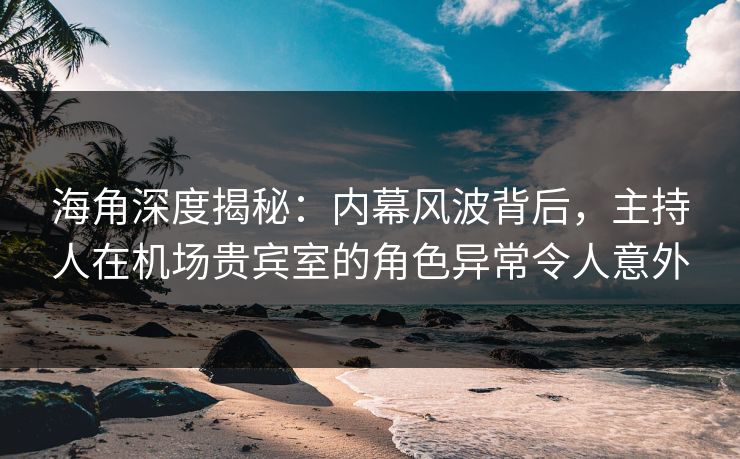 海角深度揭秘：内幕风波背后，主持人在机场贵宾室的角色异常令人意外