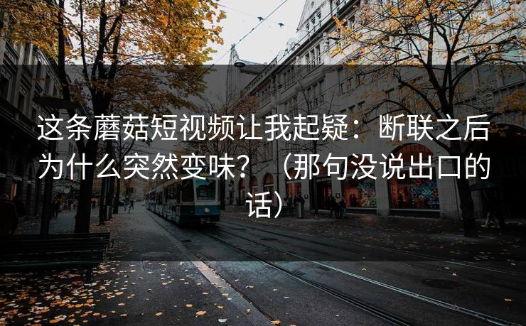 这条蘑菇短视频让我起疑：断联之后为什么突然变味？（那句没说出口的话）