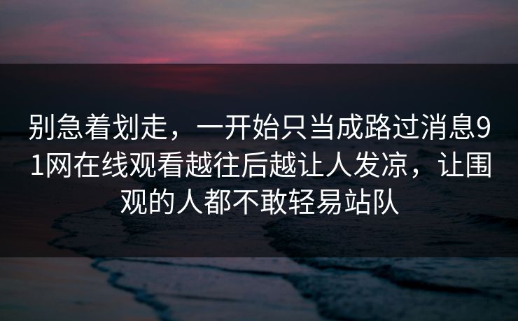 别急着划走，一开始只当成路过消息91网在线观看越往后越让人发凉，让围观的人都不敢轻易站队